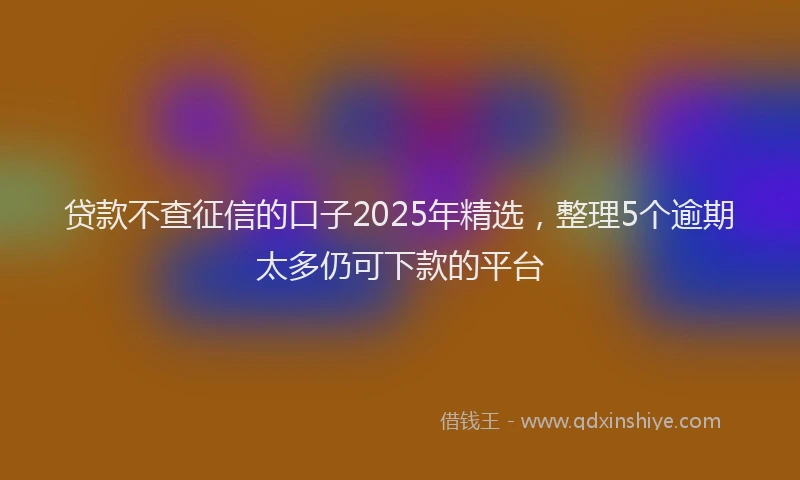 贷款不查征信的口子2025年精选，整理5个逾期太多仍可下款的平台