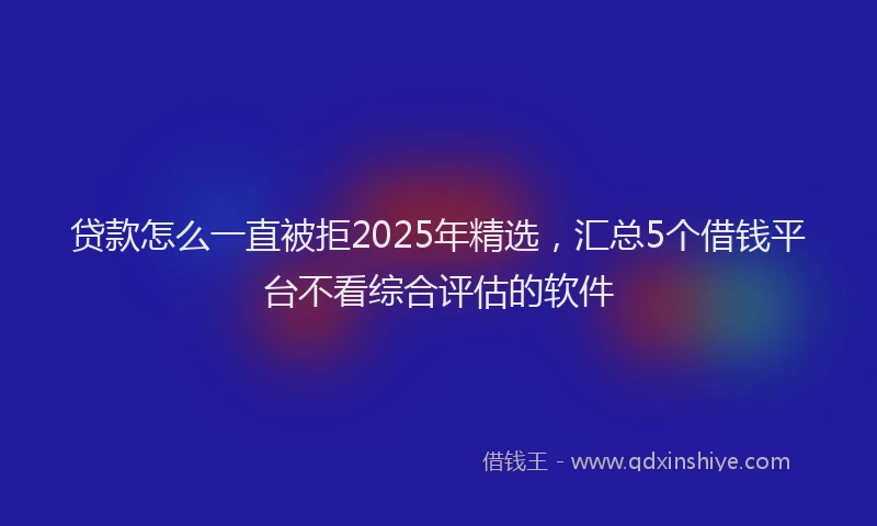 贷款怎么一直被拒2025年精选，汇总5个借钱平台不看综合评估的软件