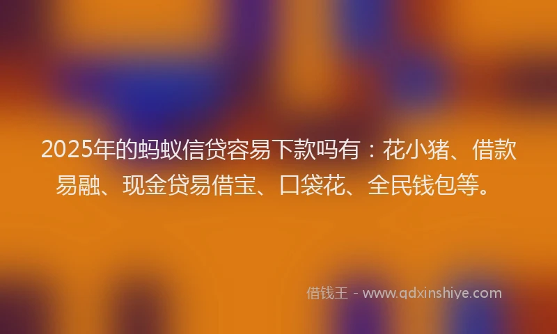 2025年的蚂蚁信贷容易下款吗有：花小猪、借款易融、现金贷易借宝、口袋花、全民钱包等。
