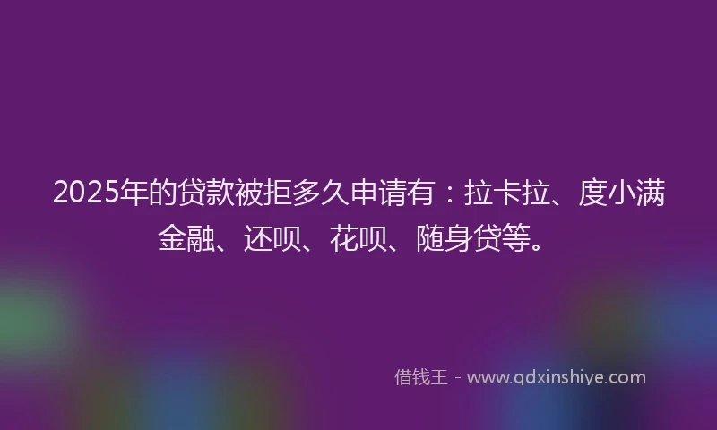 2025年的贷款被拒多久申请有：拉卡拉、度小满金融、还呗、花呗、随身贷等。