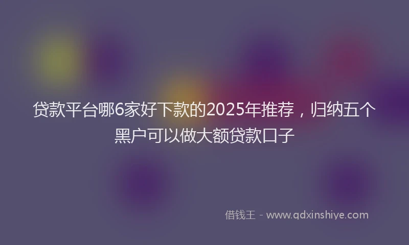 贷款平台哪6家好下款的2025年推荐，归纳五个黑户可以做大额贷款口子