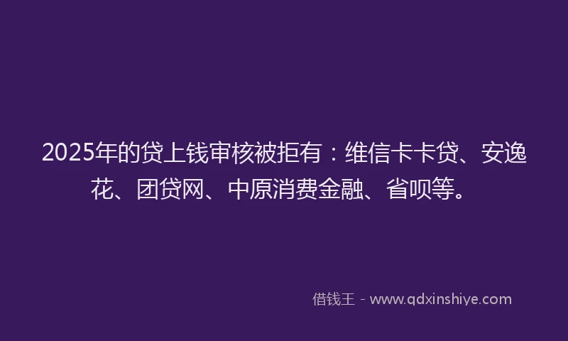 2025年的贷上钱审核被拒有：维信卡卡贷、安逸花、团贷网、中原消费金融、省呗等。