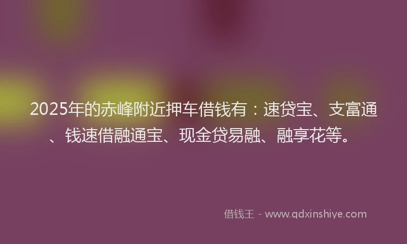 2025年的赤峰附近押车借钱有：速贷宝、支富通、钱速借融通宝、现金贷易融、融享花等。