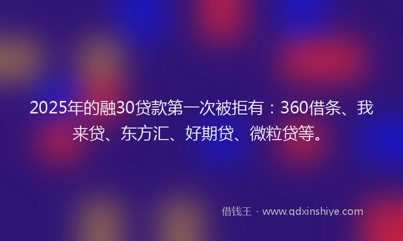 2025年的融30贷款第一次被拒有：360借条、我来贷、东方汇、好期贷、微粒贷等。