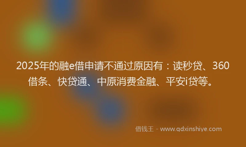 2025年的融e借申请不通过原因有：读秒贷、360借条、快贷通、中原消费金融、平安i贷等。