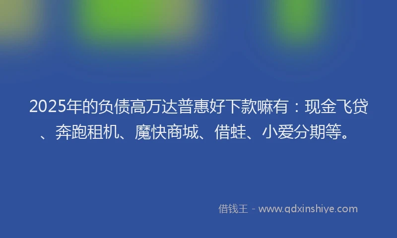 2025年的负债高万达普惠好下款嘛有：现金飞贷、奔跑租机、魔快商城、借蛙、小爱分期等。