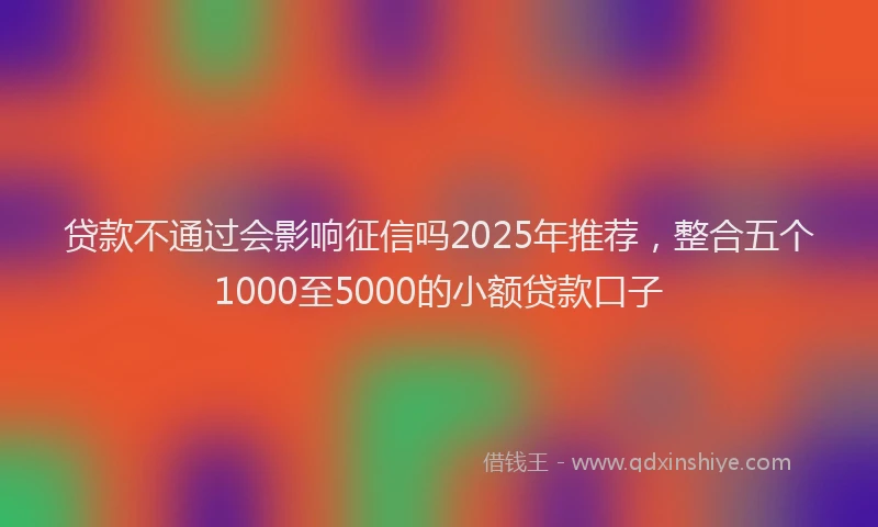 贷款不通过会影响征信吗2025年推荐，整合五个1000至5000的小额贷款口子
