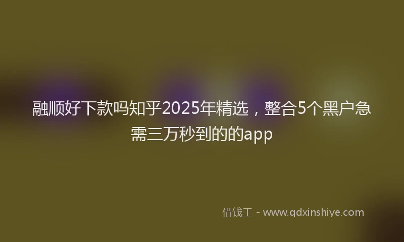 融顺好下款吗知乎2025年精选，整合5个黑户急需三万秒到的的app