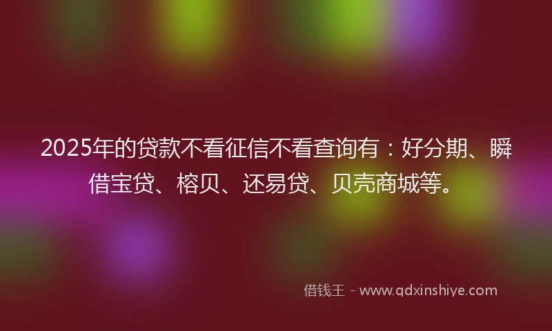 2025年的贷款不看征信不看查询有：好分期、瞬借宝贷、榕贝、还易贷、贝壳商城等。