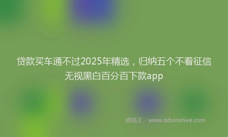 贷款买车通不过2025年精选，归纳五个不看征信无视黑白百分百下款app