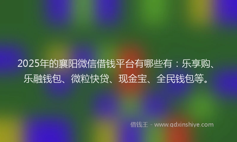 2025年的襄阳微信借钱平台有哪些有：乐享购、乐融钱包、微粒快贷、现金宝、全民钱包等。