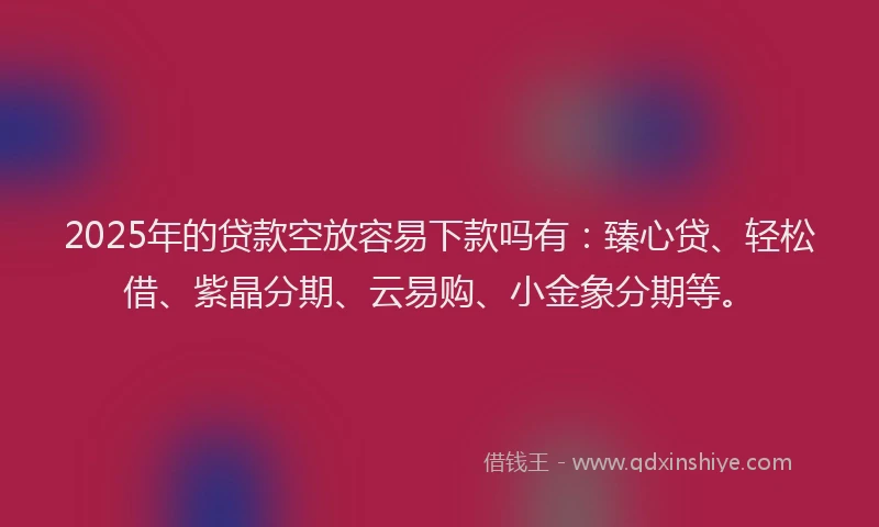 2025年的贷款空放容易下款吗有：臻心贷、轻松借、紫晶分期、云易购、小金象分期等。