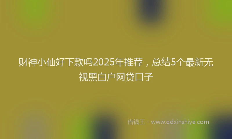财神小仙好下款吗2025年推荐，总结5个最新无视黑白户网贷口子