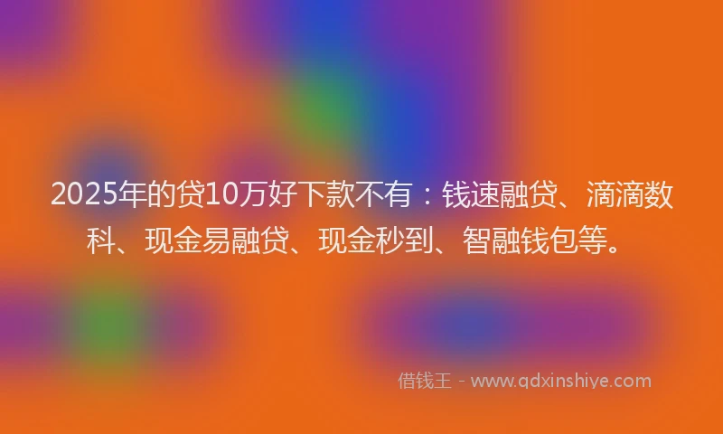 2025年的贷10万好下款不有：钱速融贷、滴滴数科、现金易融贷、现金秒到、智融钱包等。