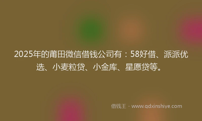 2025年的莆田微信借钱公司有：58好借、派派优选、小麦粒贷、小金库、星愿贷等。