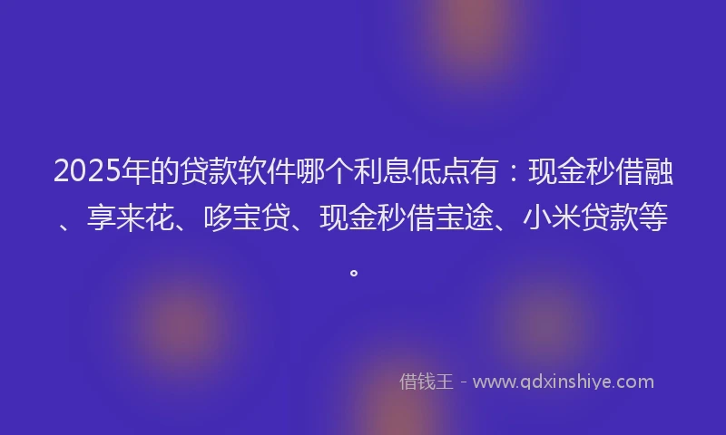 2025年的贷款软件哪个利息低点有：现金秒借融、享来花、哆宝贷、现金秒借宝途、小米贷款等。