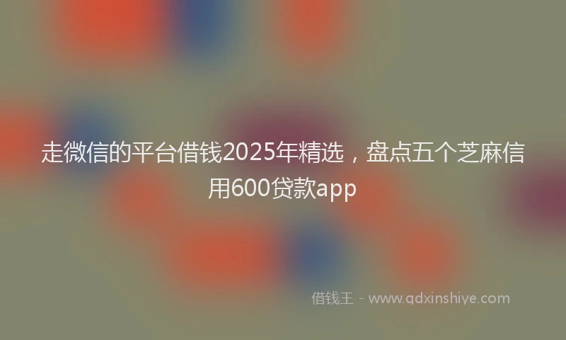 走微信的平台借钱2025年精选，盘点五个芝麻信用600贷款app