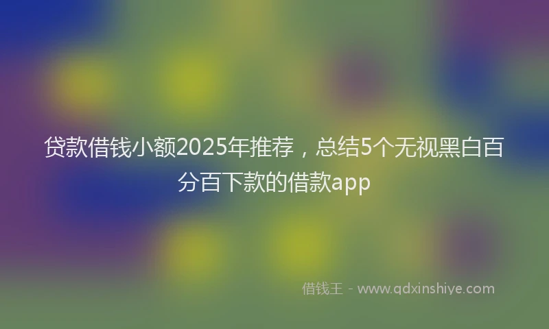 贷款借钱小额2025年推荐，总结5个无视黑白百分百下款的借款app