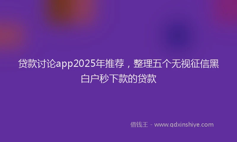 贷款讨论app2025年推荐，整理五个无视征信黑白户秒下款的贷款