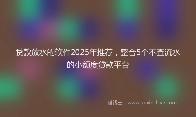 贷款放水的软件2025年推荐，整合5个不查流水的小额度贷款平台