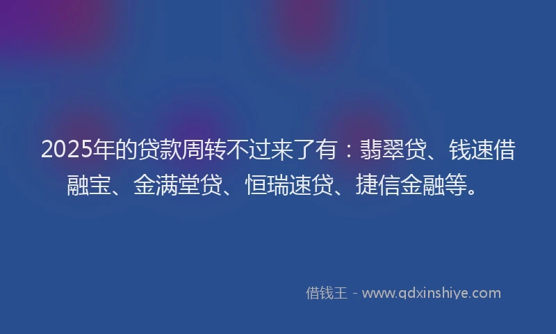 2025年的贷款周转不过来了有：翡翠贷、钱速借融宝、金满堂贷、恒瑞速贷、捷信金融等。