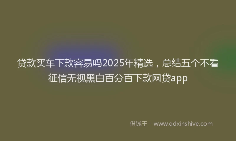 贷款买车下款容易吗2025年精选，总结五个不看征信无视黑白百分百下款网贷app