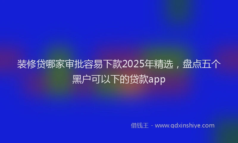 装修贷哪家审批容易下款2025年精选，盘点五个黑户可以下的贷款app