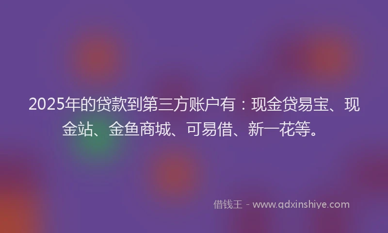 2025年的贷款到第三方账户有：现金贷易宝、现金站、金鱼商城、可易借、新一花等。