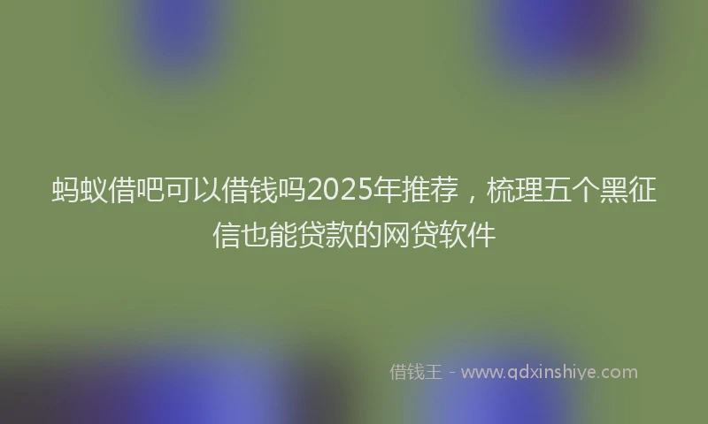 蚂蚁借吧可以借钱吗2025年推荐，梳理五个黑征信也能贷款的网贷软件