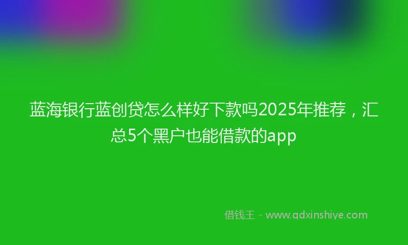 蓝海银行蓝创贷怎么样好下款吗2025年推荐，汇总5个黑户也能借款的app