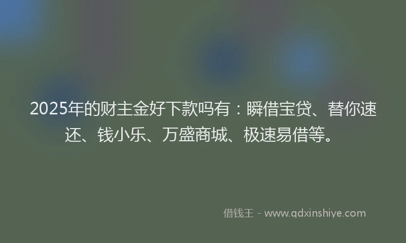 2025年的财主金好下款吗有：瞬借宝贷、替你速还、钱小乐、万盛商城、极速易借等。