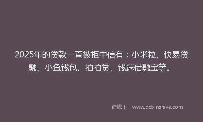 2025年的贷款一直被拒中信有：小米粒、快易贷融、小鱼钱包、拍拍贷、钱速借融宝等。