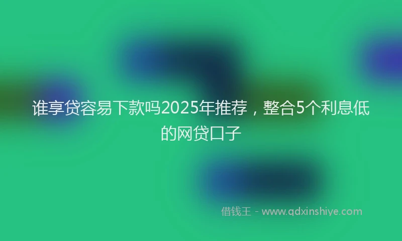 谁享贷容易下款吗2025年推荐，整合5个利息低的网贷口子