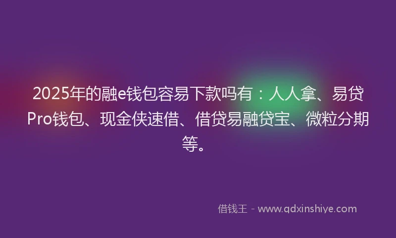 2025年的融e钱包容易下款吗有：人人拿、易贷Pro钱包、现金侠速借、借贷易融贷宝、微粒分期等。