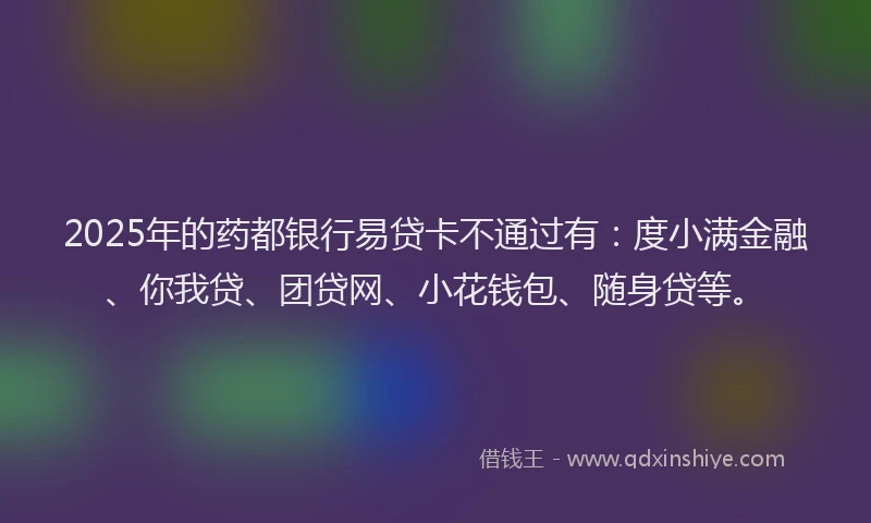 2025年的药都银行易贷卡不通过有：度小满金融、你我贷、团贷网、小花钱包、随身贷等。