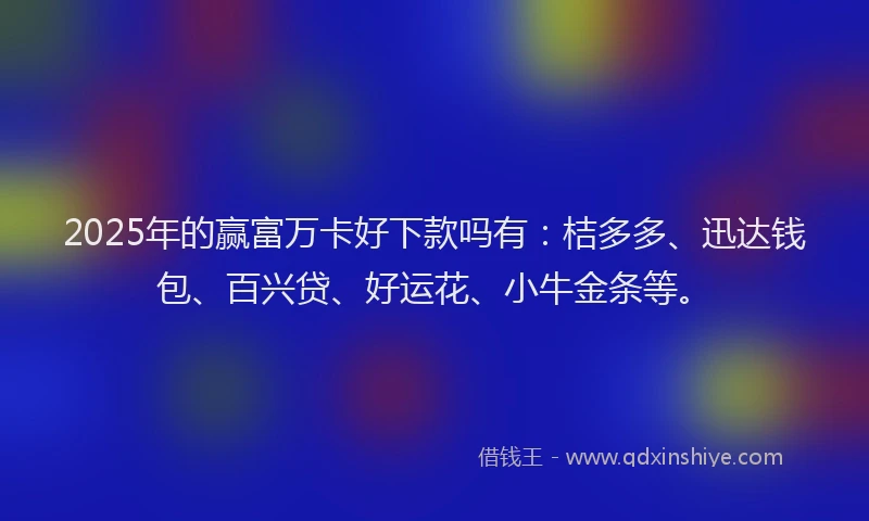 2025年的赢富万卡好下款吗有：桔多多、迅达钱包、百兴贷、好运花、小牛金条等。