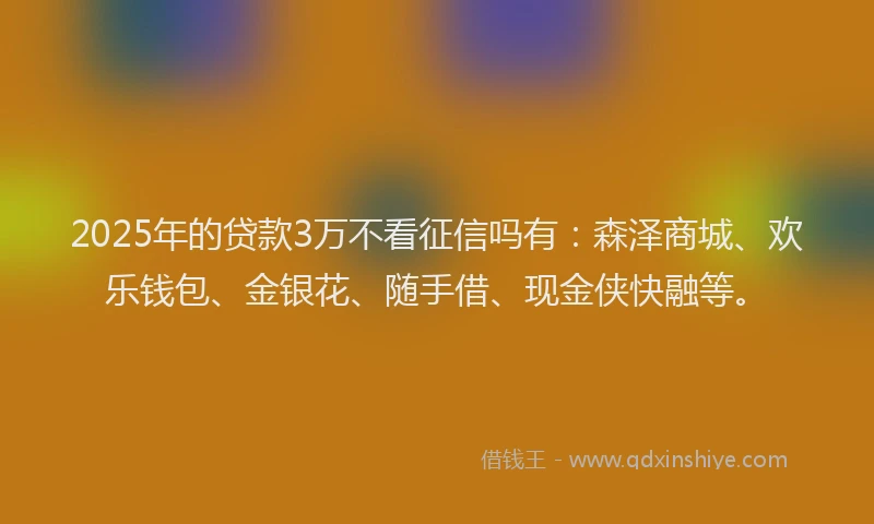 2025年的贷款3万不看征信吗有：森泽商城、欢乐钱包、金银花、随手借、现金侠快融等。