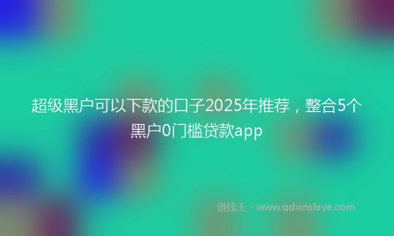 超级黑户可以下款的口子2025年推荐，整合5个黑户0门槛贷款app
