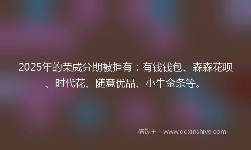 2025年的荣威分期被拒有：有钱钱包、森森花呗、时代花、随意优品、小牛金条等。