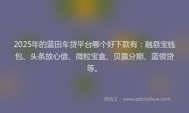 2025年的蓝田车贷平台哪个好下款有：融易宝钱包、头条放心借、微粒宝盒、贝赢分期、蓝领贷等。