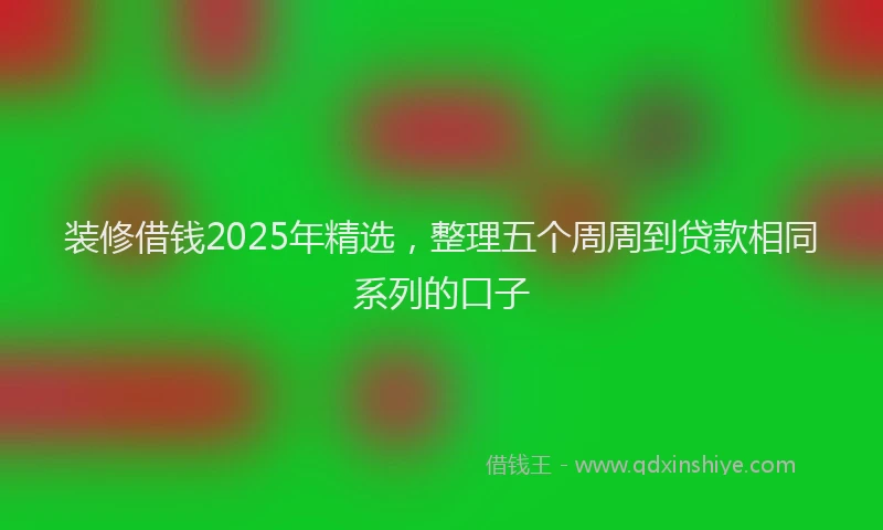 装修借钱2025年精选，整理五个周周到贷款相同系列的口子
