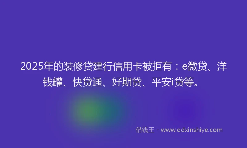 2025年的装修贷建行信用卡被拒有：e微贷、洋钱罐、快贷通、好期贷、平安i贷等。
