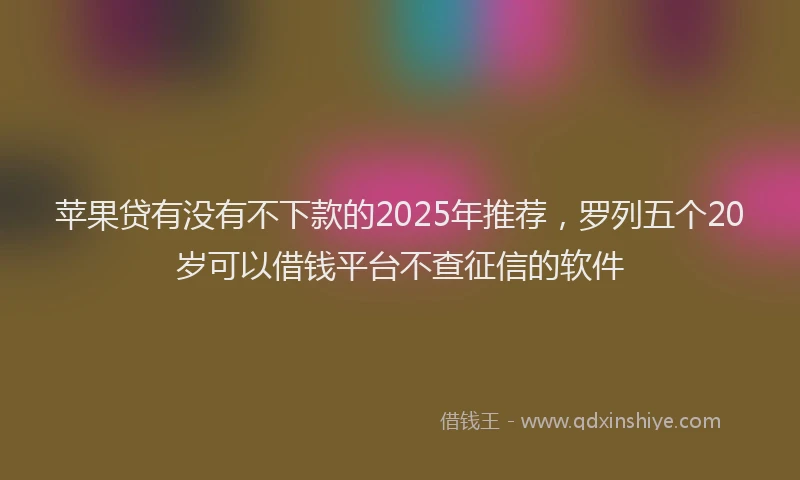 苹果贷有没有不下款的2025年推荐，罗列五个20岁可以借钱平台不查征信的软件