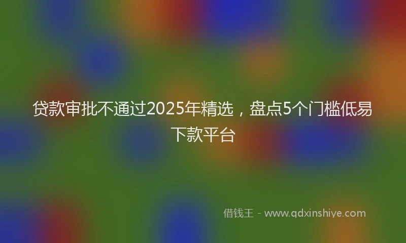 贷款审批不通过2025年精选，盘点5个门槛低易下款平台