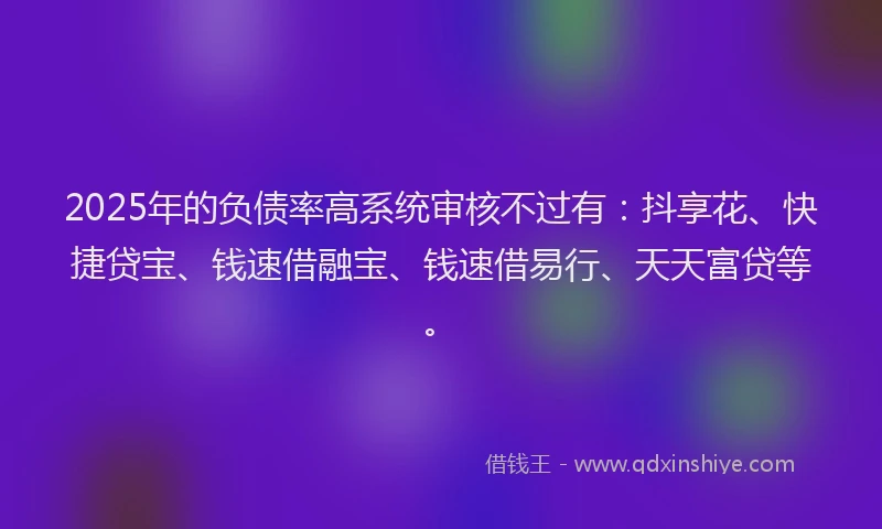 2025年的负债率高系统审核不过有：抖享花、快捷贷宝、钱速借融宝、钱速借易行、天天富贷等。