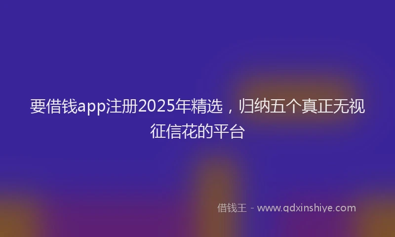 要借钱app注册2025年精选，归纳五个真正无视征信花的平台