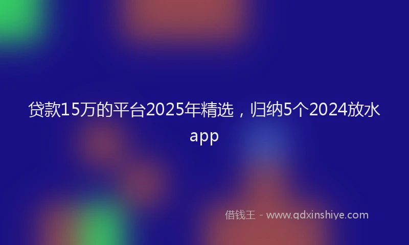 贷款15万的平台2025年精选，归纳5个2024放水app
