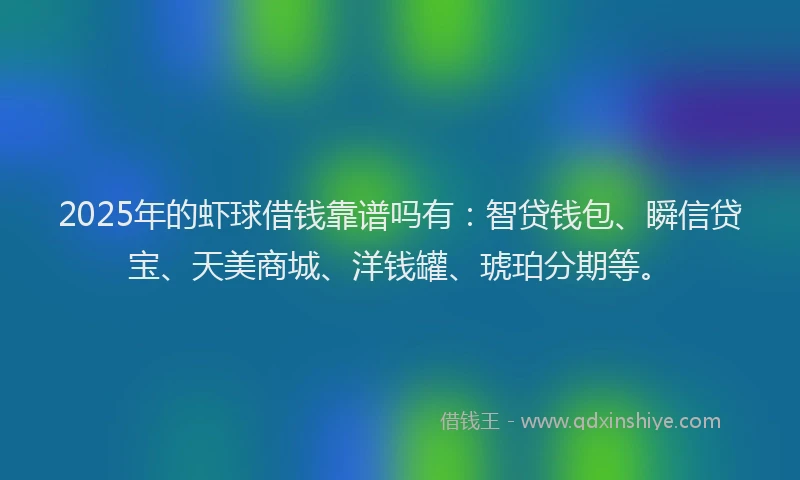 2025年的虾球借钱靠谱吗有：智贷钱包、瞬信贷宝、天美商城、洋钱罐、琥珀分期等。
