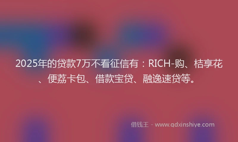 2025年的贷款7万不看征信有：RICH-购、桔享花、便荔卡包、借款宝贷、融逸速贷等。