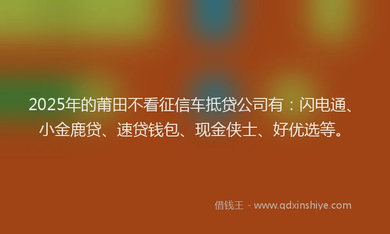 2025年的莆田不看征信车抵贷公司有：闪电通、小金鹿贷、速贷钱包、现金侠士、好优选等。